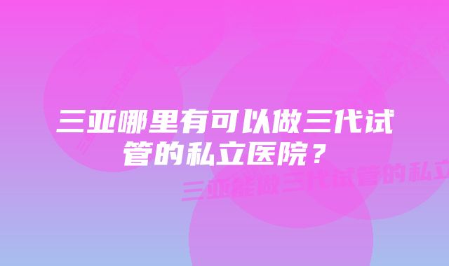 三亚哪里有可以做三代试管的私立医院？