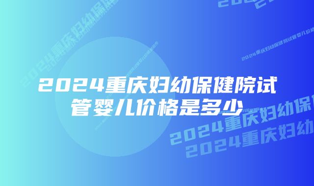 2024重庆妇幼保健院试管婴儿价格是多少