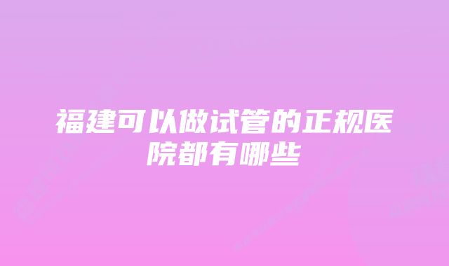 福建可以做试管的正规医院都有哪些