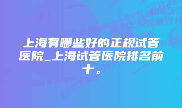 上海有哪些好的正规试管医院_上海试管医院排名前十。