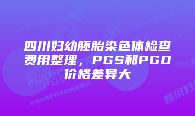 四川妇幼胚胎染色体检查费用整理，PGS和PGD价格差异大