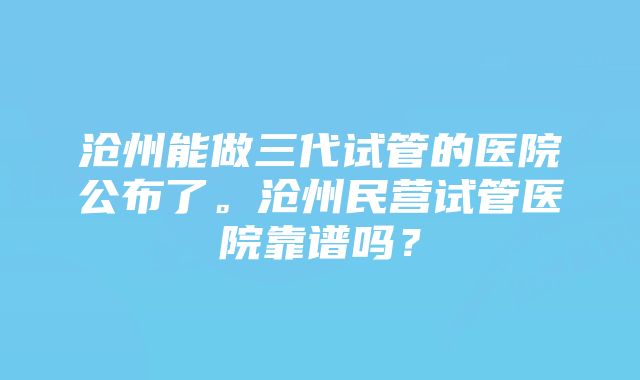 沧州能做三代试管的医院公布了。沧州民营试管医院靠谱吗？