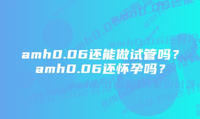 amh0.06还能做试管吗？amh0.06还怀孕吗？