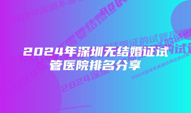 2024年深圳无结婚证试管医院排名分享