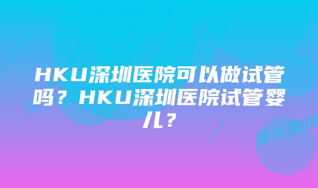 HKU深圳医院可以做试管吗？HKU深圳医院试管婴儿？