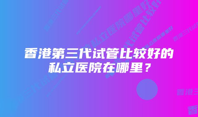 香港第三代试管比较好的私立医院在哪里？