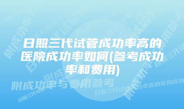 日照三代试管成功率高的医院成功率如何(参考成功率和费用)