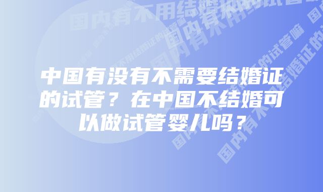 中国有没有不需要结婚证的试管？在中国不结婚可以做试管婴儿吗？