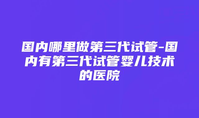 国内哪里做第三代试管-国内有第三代试管婴儿技术的医院