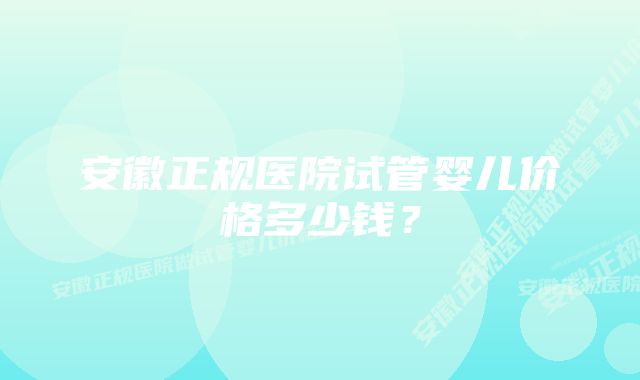 安徽正规医院试管婴儿价格多少钱？