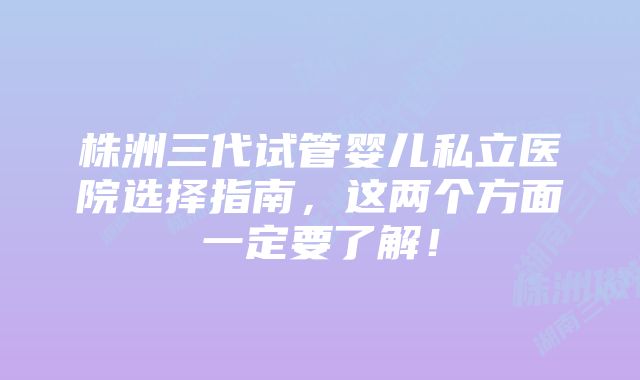 株洲三代试管婴儿私立医院选择指南，这两个方面一定要了解！