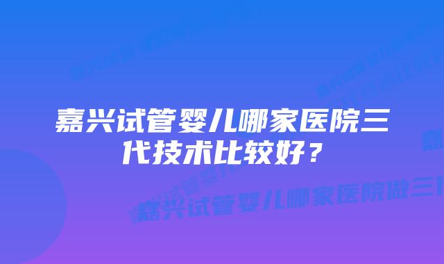 嘉兴试管婴儿哪家医院三代技术比较好？