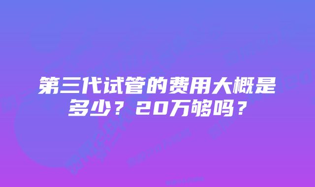 第三代试管的费用大概是多少？20万够吗？