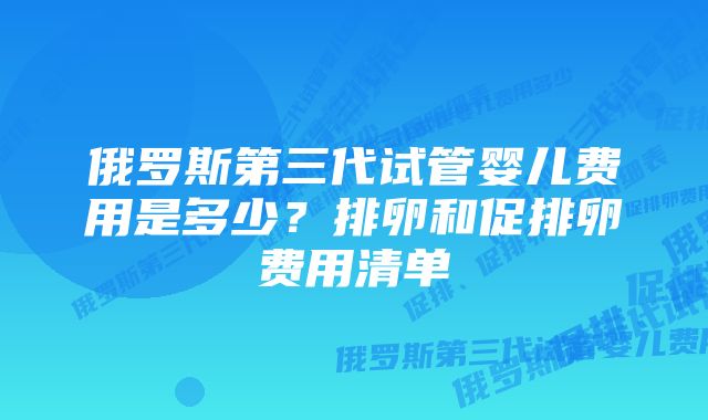 俄罗斯第三代试管婴儿费用是多少？排卵和促排卵费用清单