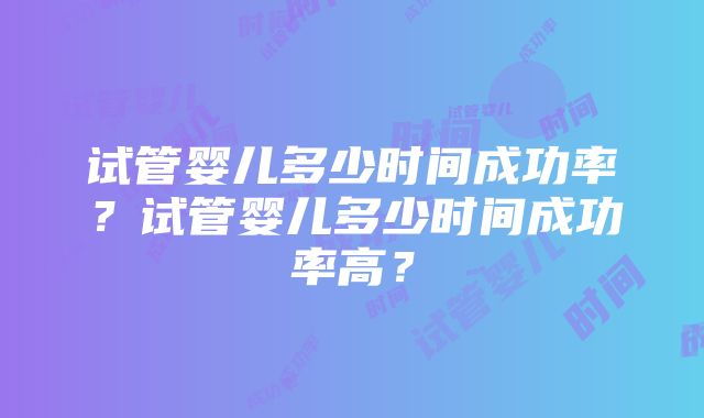 试管婴儿多少时间成功率？试管婴儿多少时间成功率高？