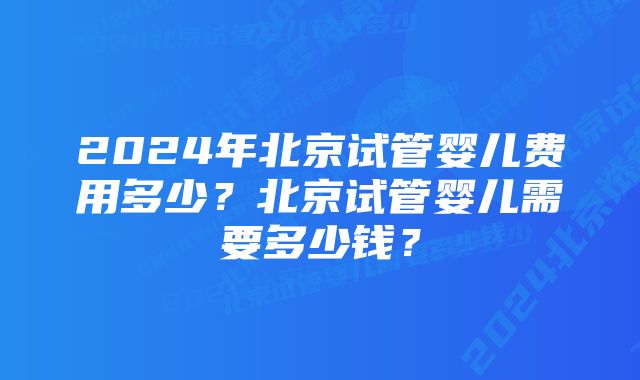 2024年北京试管婴儿费用多少？北京试管婴儿需要多少钱？