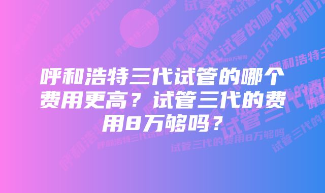 呼和浩特三代试管的哪个费用更高？试管三代的费用8万够吗？