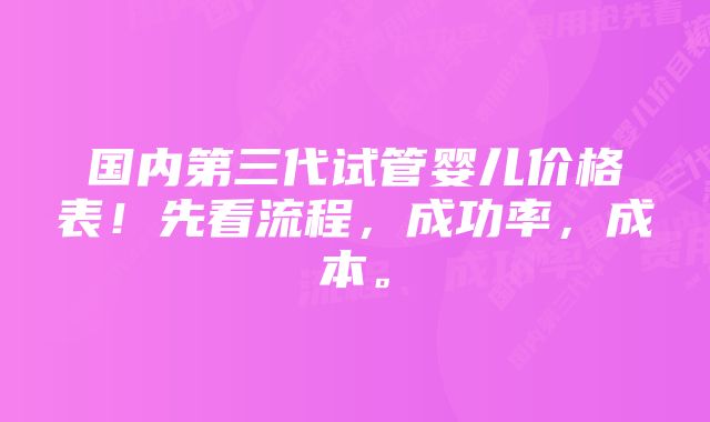 国内第三代试管婴儿价格表！先看流程，成功率，成本。