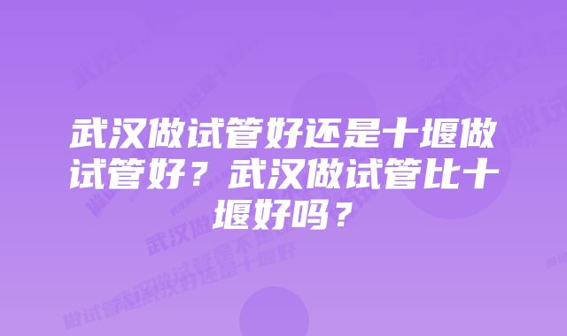 武汉做试管好还是十堰做试管好？武汉做试管比十堰好吗？