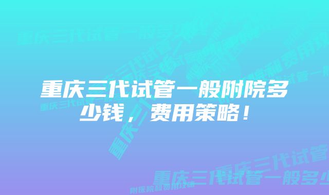 重庆三代试管一般附院多少钱，费用策略！