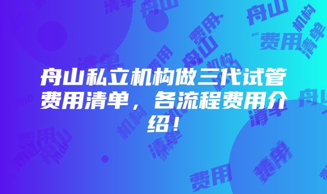 舟山私立机构做三代试管费用清单，各流程费用介绍！