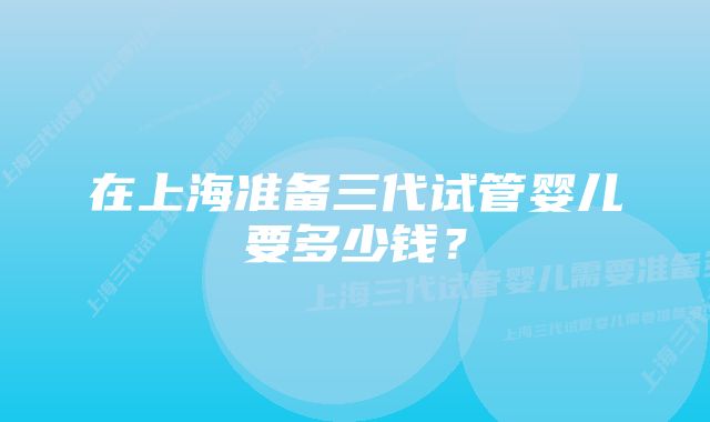 在上海准备三代试管婴儿要多少钱？