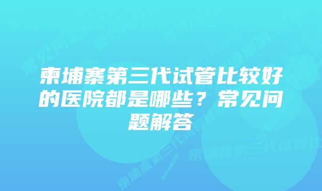 柬埔寨第三代试管比较好的医院都是哪些？常见问题解答