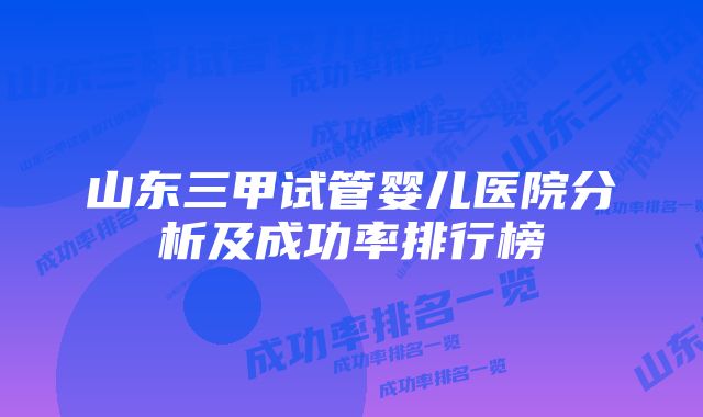 山东三甲试管婴儿医院分析及成功率排行榜