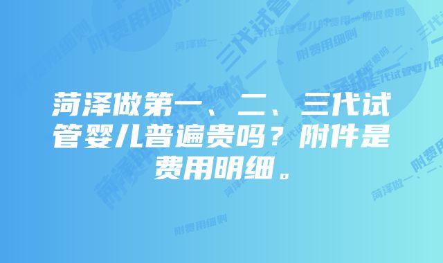 菏泽做第一、二、三代试管婴儿普遍贵吗？附件是费用明细。