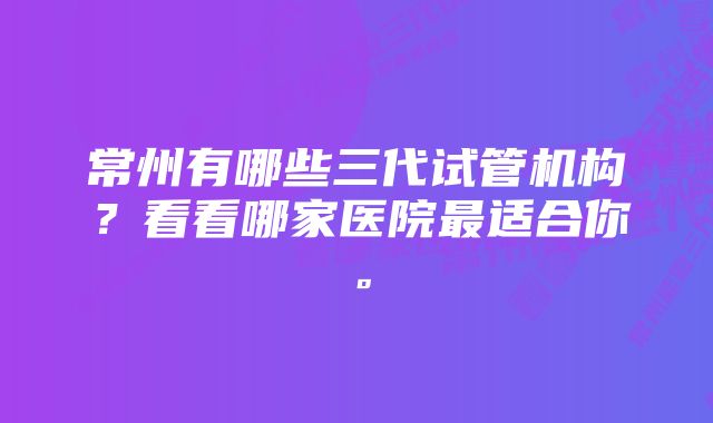 常州有哪些三代试管机构？看看哪家医院最适合你。