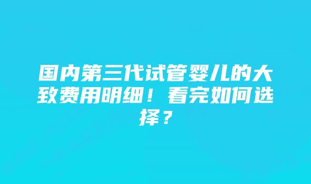 国内第三代试管婴儿的大致费用明细！看完如何选择？