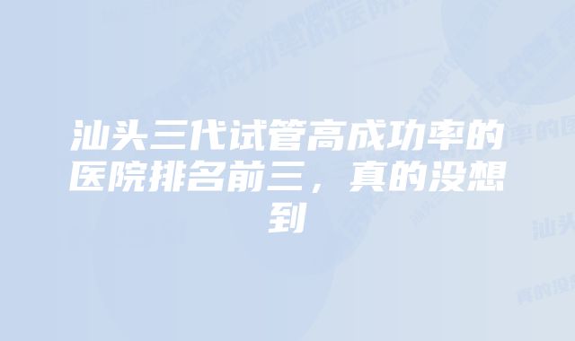 汕头三代试管高成功率的医院排名前三，真的没想到