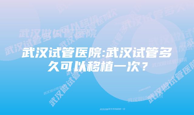 武汉试管医院:武汉试管多久可以移植一次？