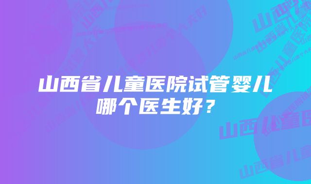 山西省儿童医院试管婴儿哪个医生好？