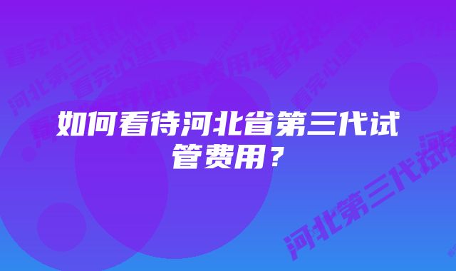 如何看待河北省第三代试管费用？