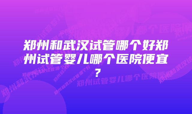 郑州和武汉试管哪个好郑州试管婴儿哪个医院便宜？