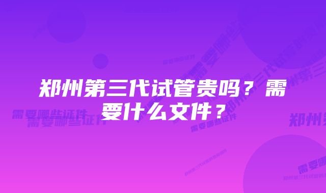 郑州第三代试管贵吗？需要什么文件？