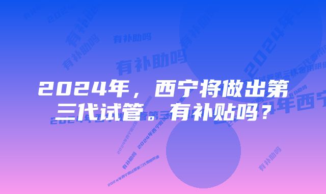 2024年，西宁将做出第三代试管。有补贴吗？