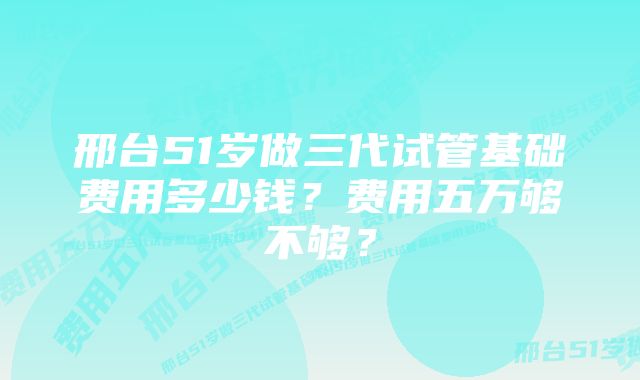 邢台51岁做三代试管基础费用多少钱？费用五万够不够？