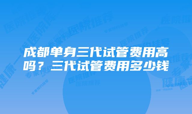 成都单身三代试管费用高吗？三代试管费用多少钱