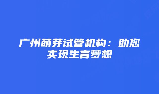 广州萌芽试管机构：助您实现生育梦想