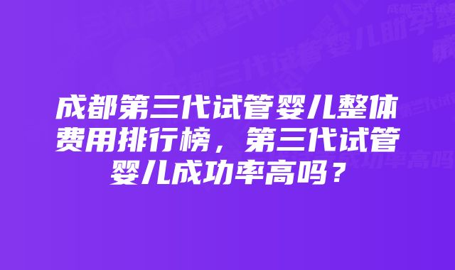 成都第三代试管婴儿整体费用排行榜，第三代试管婴儿成功率高吗？