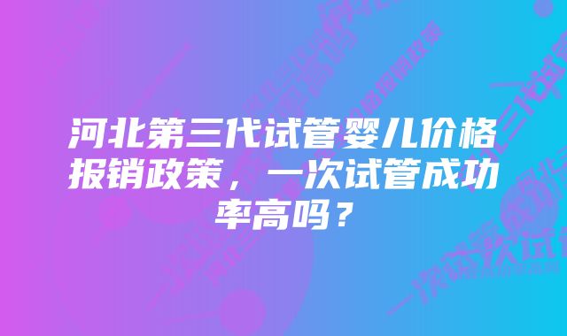 河北第三代试管婴儿价格报销政策，一次试管成功率高吗？