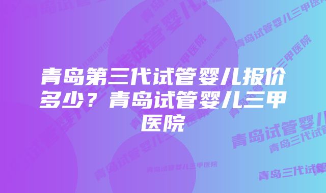 青岛第三代试管婴儿报价多少？青岛试管婴儿三甲医院