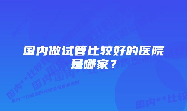 国内做试管比较好的医院是哪家？