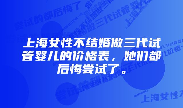 上海女性不结婚做三代试管婴儿的价格表，她们都后悔尝试了。