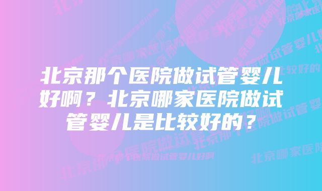 北京那个医院做试管婴儿好啊？北京哪家医院做试管婴儿是比较好的？