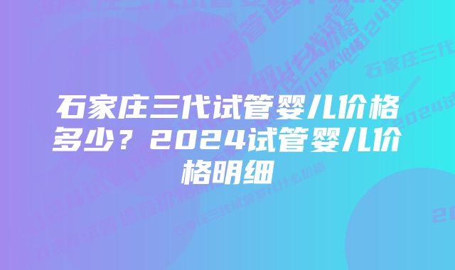 石家庄三代试管婴儿价格多少？2024试管婴儿价格明细