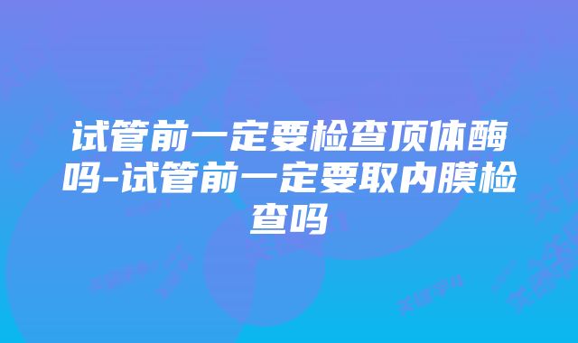 试管前一定要检查顶体酶吗-试管前一定要取内膜检查吗