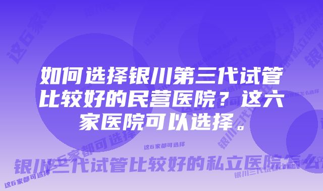 如何选择银川第三代试管比较好的民营医院？这六家医院可以选择。